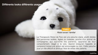 28
 
Robot social / familial
Le Therapeutic Robot de Paro est une peluche otarie, plutôt dédiée
aux personnes isolées, âgées ou malades. proche d’un animal de
compagnie, qui surveille les patients, apprend de leur
comportement, réagit à la voix, répond lorsqu’on l’appelle et
comprend lorsqu’une action est encouragée ou non. Cette peluche
joue un rôle affectif et diminue l’état de stress des patients.
PARO
Différents looks différents usages
 