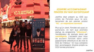 JOSHFIRE ACCOMPAGNAIT
FENOTEK EN TANT QU’EXPOSANT
Joshﬁre était présent au CES aux
côtés de Fenotek pour le pré-
lancement de son premier produit
“Hi)”, un majordome connecté.
Plus qu’un client, Fenotek est aussi un
partenaire, en tant que première
startup du programme “UAventure”,
l’accélérateur de startups lancé par
userADgents. L’occasion pour nous
de soutenir Fenotek dans cette
passionnante UAventure et de vivre le
CES de l’intérieur ! Et nous comptons
bien accompagner d’autres projets au
CES l’année prochaine !
 