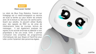 30
 
Robot social / familial
Le robot de Blue Frog Robotics, ﬁnancé sur
Indiegogo est un robot-compagnon au service
de toute la famille qui peut divertir les enfants
avec de la lecture ou des jeux de cache-cache.
Quant aux adultes, ils peuvent utiliser Buddy
pour des rappels de RDV ou de prise de
médicaments listes de courses, lecture de
messages… Il sait également analyser les
signes d’une activité anormale et détecter si son
propriétaire a fait une chute. Enﬁn, il permet
l’utilisation très simpliﬁée de programmes
informatiques tels que Skype et FaceTime pour
lutter contre l’isolement des personnes âgées.
BUDDY
 
