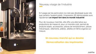 32
Nouveau visage de l’industrie
Un nouveau marché qui se dessine
Démocratisation des imprimantes
Si l’usage par les particuliers ne s’est pas développé aussi vite
que certains l’avaient prédit, l’impression 3D démocratisée aura
rapidement un impact fort dans le monde industriel.  
 
Pour de nouveaux marchés, elle offre une alternative aux
productions de masse et, pour un moindre coût, permet de
produire objets, accessoires, pièces de remplacement, pièces
mécaniques, vêtements, plâtres, attelles et même organes sur
mesure.
 