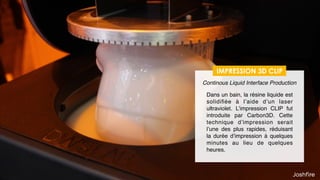 34
IMPRESSION 3D CLIP
Dans un bain, la résine liquide est
solidiﬁée à l’aide d’un laser
ultraviolet. L’impression CLIP fut
introduite par Carbon3D Cette
technique d’impression serait
l’une des plus rapides, réduisant
la durée d’impression à quelques
minutes au lieu de quelques
heures.
Continous Liquid Interface Production
 