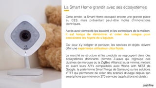 37
La Smart Home grandit avec ses écosystèmes
Cette année, la Smart Home occupait encore une grande place
au CES, mais présentait peut-être moins d’innovations
techniques.
Après avoir connecté les boutons et les contrôleurs de la maison,
il est temps de démontrer et créer des usages pour
convaincre les foyers de s’équiper.
Car pour s’y intégrer et perdurer, les services et objets doivent
offrir une expérience utilisateur ultra ﬂuide.
Le marché se structure et les produits se regroupent dans des
écosystèmes dominants (comme Z-wave qui regroupe des
dizaines de marques ou la ZigBee Alliance) ou à minima, mettent
en avant leurs API’s compatibles avec Works with NEST de
Google, la plate-forme SmartThings de Samsung ou les solutions
IFTTT qui permettent de créer des scénarii d’usage depuis son
smartphone parmi environ 270 services (applications et objets).
 