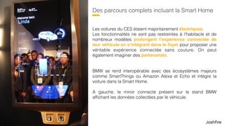 43
Des parcours complets incluant la Smart Home
Les voitures du CES étaient majoritairement électriques.  
Les fonctionnalités ne sont pas restreintes à l’habitacle et de
nombreux modèles prolongent l’expérience connectée de
leur véhicule en s’intégrant dans le foyer pour proposer une
véritable expérience connectée sans couture. On peut
également imaginer des partenariats.
BMW se rend interopérable avec des écosystèmes majeurs
comme SmartThings ou Amazon Alexa et Echo et intègre la
voiture dans la Smart Home.
A gauche, le miroir connecté présent sur le stand BMW
afﬁchant les données collectées par le véhicule.
 