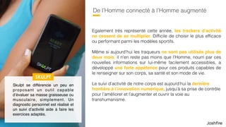 47
De l’Homme connecté à l’Homme augmenté
Egalement très représenté cette année, les trackers d’activité
ne cessent de se multiplier. Difﬁcile de choisir le plus efﬁcace
ou performant parmi les modèles sportifs.
Même si aujourd’hui les trackers ne sont pas utilisés plus de
deux mois, il n’en reste pas moins que l’Homme, nourri par ces
nouvelles informations sur lui-même facilement accessibles, a
développé une forte appétence pour ces produits capables de
le renseigner sur son corps, sa santé et son mode de vie.
Le suivi d’activité de notre corps est aujourd’hui la dernière
frontière à l’innovation numérique, jusqu’à sa prise de contrôle
pour l’améliorer et l’augmenter, et ouvrir la voie au
transhumanisme.
SKULPT
Skulpt se différencie un peu en
proposant un outil capable
d’évaluer sa masse graisseuse ou
musculaire, simplement. Un
diagnostic personnel est réalisé et
un suivi d’activité aide à faire les
exercices adaptés.
 