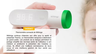 48
Santé
THERMO
Withings continue d’étendre son offre pour la santé et
présentait Thermo, un thermomètre temporal à destination
du grand public. Les produits de la marque permettent le
partage simpliﬁé des données santé de l’utilisateur à son
médecin et améliorent la prévention des maladies ou
crises. Ils offrent une meilleure connaissance de leurs
corps et une meilleure gestion de leur santé aux
utilisateurs.
Thermomètre connecté de Withings
 