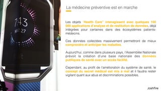 49
La médecine préventive est en marche
Les objets “Health Care” interagissent avec quelques 100
000 applications d’analyse et de restitution de données, déjà
intégrées pour certaines dans des écosystèmes patients-
médecins.
Ces données collectées massivement permettront de mieux
comprendre et anticiper les maladies.
Aujourd’hui, comme dans plusieurs pays, l’Assemblée Nationale
prévoit la création d’une base nationale des données
publiques de santé avec un accès facilité.
Cependant, au proﬁt de l’amélioration du système de santé, le
concept du secret médical est mis à mal et il faudra rester
vigilant quant aux abus et discriminations possibles.
 