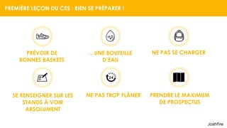 PREMIÈRE LEÇON DU CES : BIEN SE PRÉPARER !
PRÉVOIR DE  
BONNES BASKETS
…UNE BOUTEILLE  
D’EAU
NE PAS SE CHARGER
SE RENSEIGNER SUR LES  
STANDS À VOIR 
ABSOLUMENT
NE PAS TROP FLÂNER PRENDRE LE MAXIMUM  
DE PROSPECTUS
 