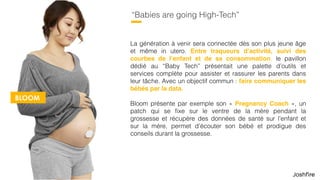 51
“Babies are going High-Tech”
La génération à venir sera connectée dès son plus jeune âge
et même in utero. Entre traqueurs d’activité, suivi des
courbes de l’enfant et de sa consommation, le pavillon
dédié au “Baby Tech” présentait une palette d’outils et
services complète pour assister et rassurer les parents dans
leur tâche. Avec un objectif commun : faire communiquer les
bébés par la data.
Bloom présente par exemple son « Pregnancy Coach », un
patch qui se ﬁxe sur le ventre de la mère pendant la
grossesse et récupère des données de santé sur l’enfant et
sur la mère, permet d’écouter son bébé et prodigue des
conseils durant la grossesse.
BLOOM
 