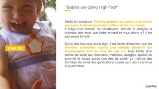 52
“Babies are going High-Tech”
Après la naissance, Starling propose aux parents de suivre
pas à pas le développement intellectuel du nourrisson.  
Il s’agit d’un tracker de vocabulaire, écoute et analyse la
richesse des mots que bébé entend et vous alerte s’il n’est
pas assez stimulé.
Suivis dès leur plus jeune âge, il est facile d’imaginer que les
données collectées auprès des enfants pourront les
accompagner tout au long de leur vie, sous forme d’un
carnet de santé qui recensera, maladies, allergies, qualité de
sommeil et toutes autres données de santé. La maîtrise des
données de santé des générations futures sera alors continue
et quasi totale.
STARLING
 