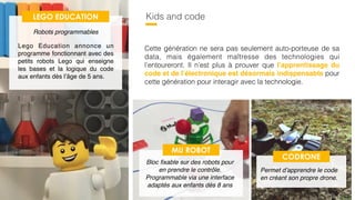 53
Kids and code
Cette génération ne sera pas seulement auto-porteuse de sa
data, mais également maîtresse des technologies qui
l’entoureront. Il n’est plus à prouver que l’apprentissage du
code et de l’électronique est désormais indispensable pour
cette génération pour interagir avec la technologie.
LEGO EDUCATION
Lego Education annonce un
programme fonctionnant avec des
petits robots Lego qui enseigne
les bases et la logique du code
aux enfants dès l’âge de 5 ans.
Robots programmables
MU ROBOT
Bloc ﬁxable sur des robots pour
en prendre le contrôle.
Programmable via une interface
adaptés aux enfants dès 8 ans
CODRONE
Permet d’apprendre le code
en créant son propre drone.
 