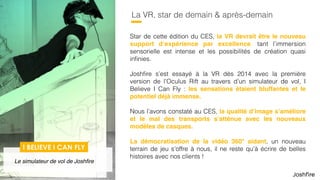 60
La VR, star de demain & après-demain
Star de cette édition du CES, la VR devrait être le nouveau
support d’expérience par excellence, tant l’immersion
sensorielle est intense et les possibilités de création quasi
inﬁnies.
Joshﬁre s’est essayé à la VR dès 2014 avec la première
version de l’Oculus Rift au travers d’un simulateur de vol, I
Believe I Can Fly : les sensations étaient bluffantes et le
potentiel déjà immense.
Nous l’avons constaté au CES, les graphismes s’améliorent
et le mal des transports s’atténue avec les nouveaux
modèles de casques.
 
La démocratisation de la vidéo 360° aidant, un nouveau
terrain de jeu s’offre à nous, il ne reste qu’à écrire de belles
histoires avec nos clients !
I BELIEVE I CAN FLY
Le simulateur de vol de Joshﬁre
 