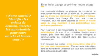 61
Eviter l’effet gadget et déﬁnir un nouvel usage
Une multitude d’objets se propose de connecter et
révolutionner nos vies. En tant qu’acteur de l’IoT, nous savons
que peu d’entre eux résisteront à l’effet gadget et ludique,
pour s’inscrire dans l’usage. Car dans cette course à
l’innovation, seuls les objets capables de déﬁnir un nouvel
usage ou ceux répondant à une problématique avec
pertinence persisteront.
Pour y parvenir, il est indispensable de mesurer l’avancée
technologique du marché et considérer l’environnement
existant, pour créer des objets et services intelligents et
communicants, qui évoluent dans des écosystèmes
interconnectés.
Et on ne saurait que répéter : créez, testez, itérez, jetez s’il le
faut pour mieux recommencer ! C’est en mettant des objets
dans les mains de vos utilisateurs que vous aurez la validation
de la pertinence de votre idée.
« Notre conseil ?
Identifiez les
enjeux de
demain, détectez
les opportunités
pour votre
marché et lancez-
vous ! »
 
