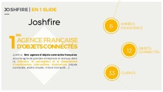 JOSHFIRE | EN 1 SLIDE
ANNÉES
D’EXISTENCE
OBJETS
CONNECTÉS
CLIENTS
6
12
33
Joshﬁre, 1ère agence d’objets connectés française,
accompagne de grandes entreprises et startups dans
la réﬂexion, la conception et le déploiement
d’expériences interactives innovantes (objets
connectés, réalité virtuelle, miroirs interactifs…).
1AGENCEFRANÇAISE
D’OBJETSCONNECTÉS
ÈRE
 