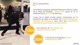 9
VR is everywhere
De nombreux exposants arboraient ﬁèrement le dernier modèle
de la ﬁliale de Facebook : Oculus Rift, quand ils ne lui
préféraient pas le Gear VR de Samsung.
L’enjeu de la réalité virtuelle portera certainement sur la
proposition de valeur et la création de contenus et services
originaux et pertinents, pour offrir des expériences
sensorielles surprenantes et sensationnelles.
Une prévision de 12,2 Millions de
casques vendus en 2016*
L’industrie de la VR génèrera + de 30
milliards de $ en 2020*
12m
30M
*Tim Merel de Digi-Capital
 