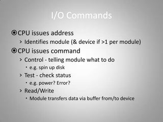 I/O Commands
CPU issues address
› Identifies module (& device if >1 per module)
CPU issues command
› Control - telling module what to do
 e.g. spin up disk
› Test - check status
 e.g. power? Error?
› Read/Write
 Module transfers data via buffer from/to device
 