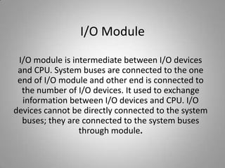 I/O Module
I/O module is intermediate between I/O devices
and CPU. System buses are connected to the one
end of I/O module and other end is connected to
the number of I/O devices. It used to exchange
information between I/O devices and CPU. I/O
devices cannot be directly connected to the system
buses; they are connected to the system buses
through module.
 