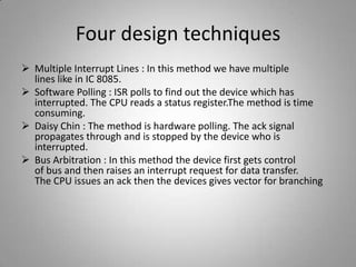 Four design techniques
 Multiple Interrupt Lines : In this method we have multiple
lines like in IC 8085.
 Software Polling : ISR polls to find out the device which has
interrupted. The CPU reads a status register.The method is time
consuming.
 Daisy Chin : The method is hardware polling. The ack signal
propagates through and is stopped by the device who is
interrupted.
 Bus Arbitration : In this method the device first gets control
of bus and then raises an interrupt request for data transfer.
The CPU issues an ack then the devices gives vector for branching
 