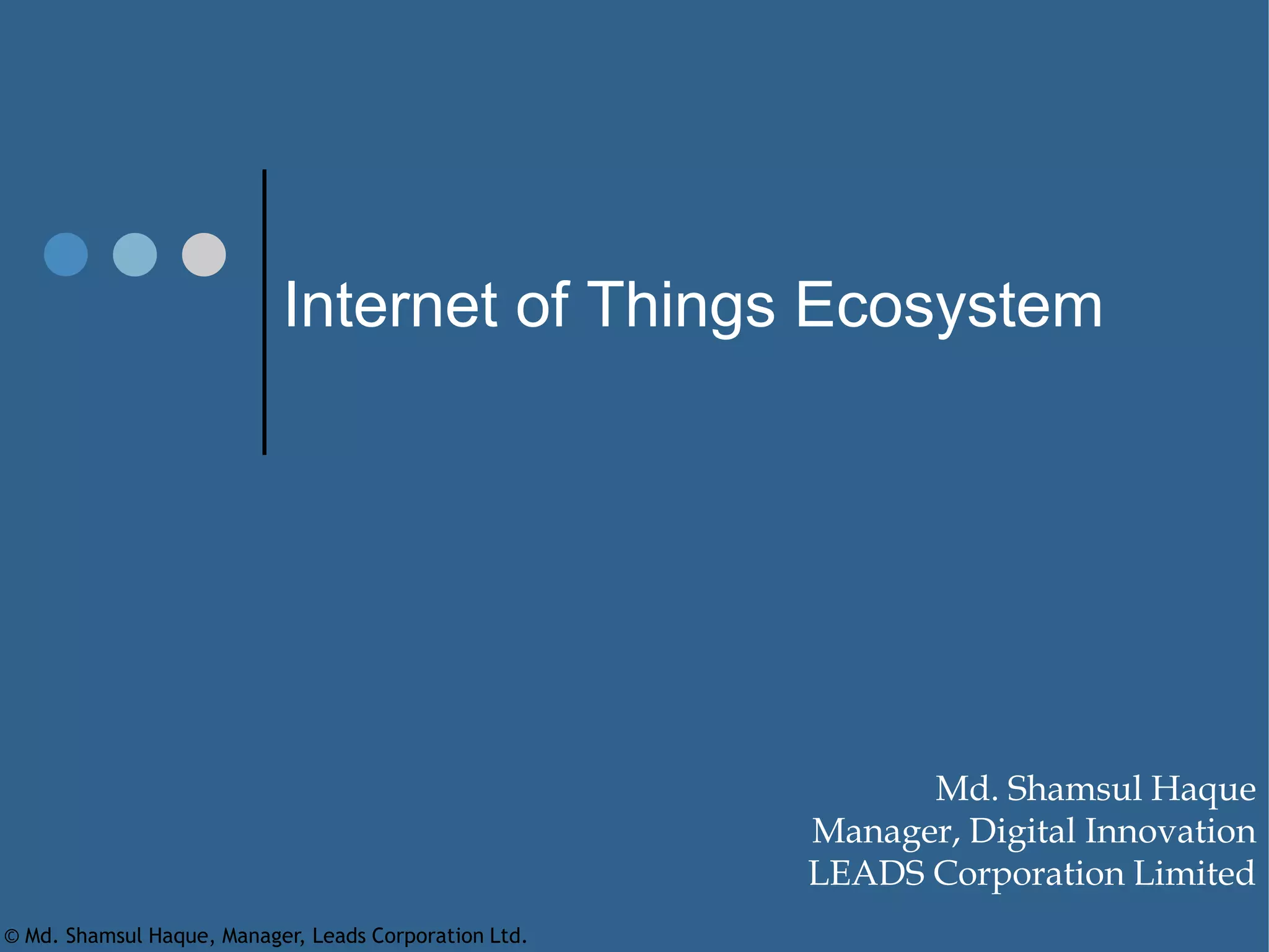 Internet of Things Ecosystem
Md. Shamsul Haque
Manager, Digital Innovation
LEADS Corporation Limited
© Md. Shamsul Haque, Manager, Leads Corporation Ltd.
 