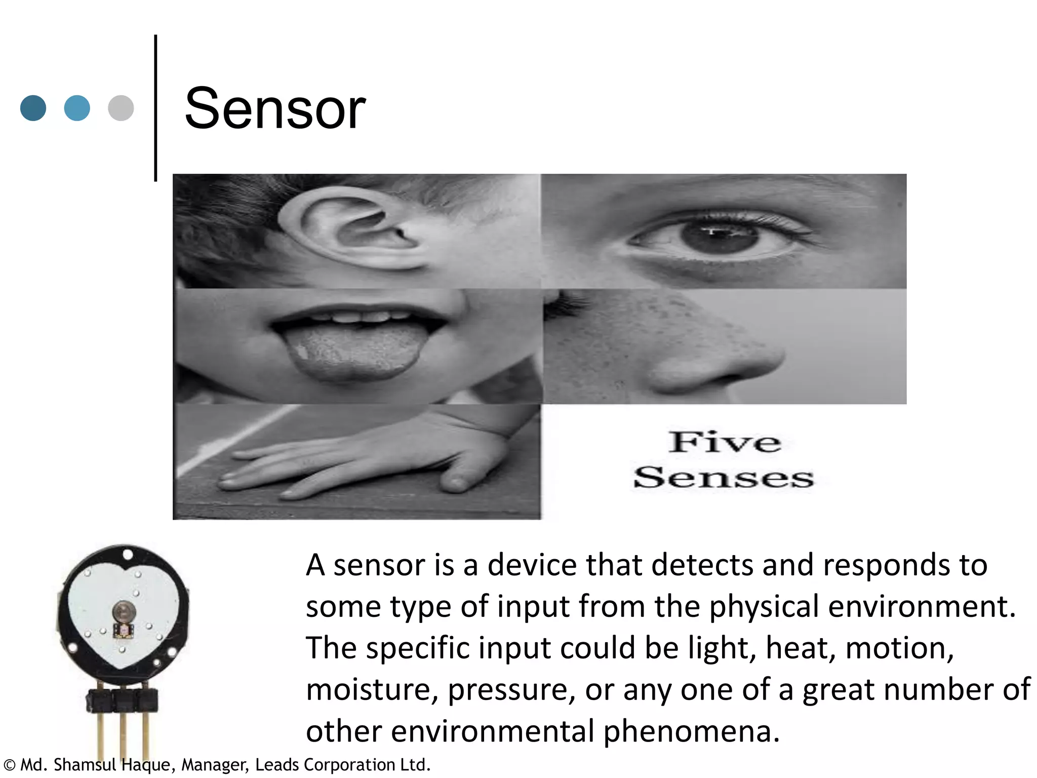 A sensor is a device that detects and responds to
some type of input from the physical environment.
The specific input could be light, heat, motion,
moisture, pressure, or any one of a great number of
other environmental phenomena.
Sensor
© Md. Shamsul Haque, Manager, Leads Corporation Ltd.
 