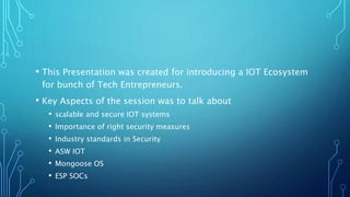 • This Presentation was created for introducing a IOT Ecosystem
for bunch of Tech Entrepreneurs.
• Key Aspects of the session was to talk about
• scalable and secure IOT systems
• Importance of right security measures
• Industry standards in Security
• ASW IOT
• Mongoose OS
• ESP SOCs
 