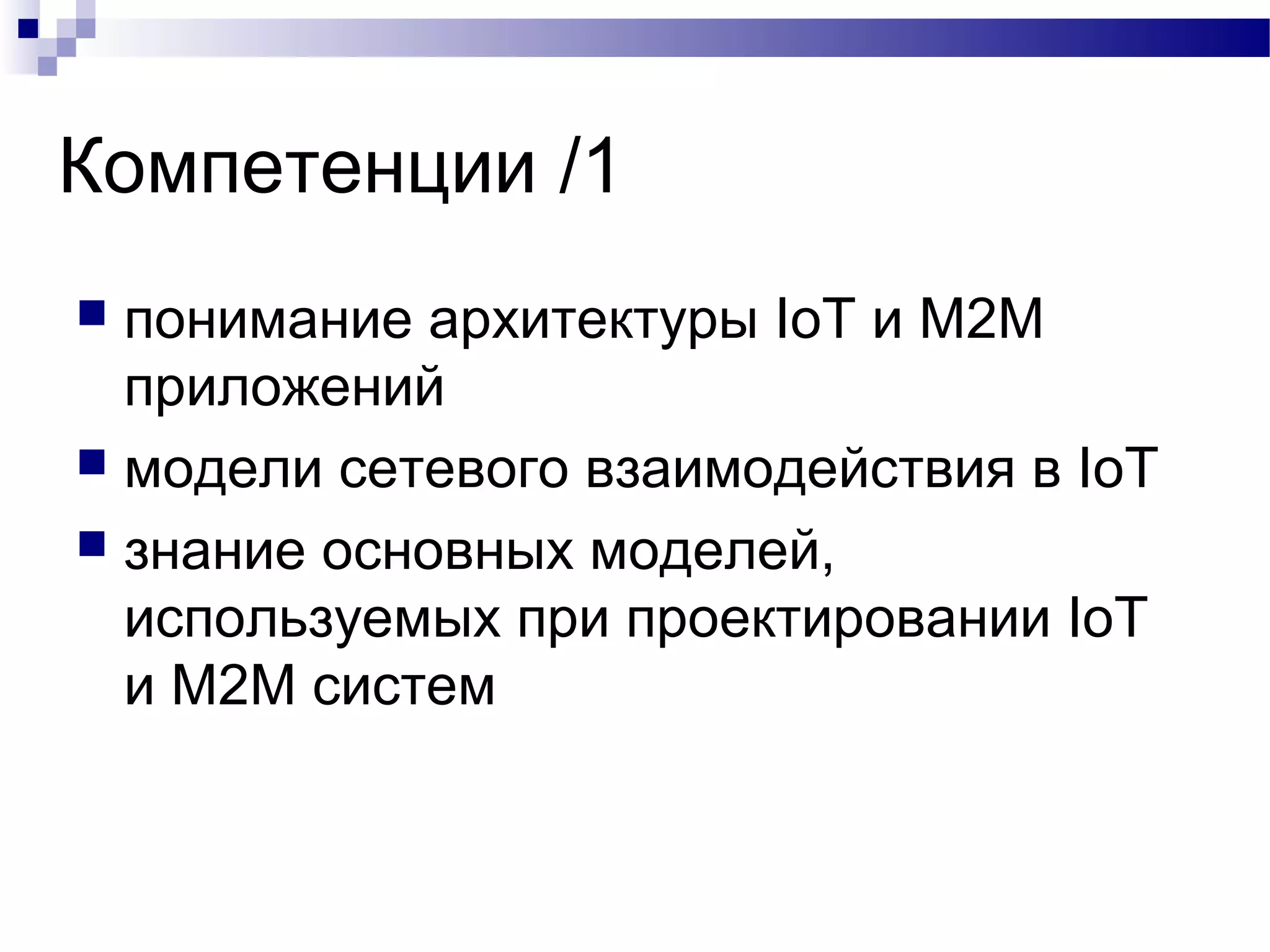Компетенции /1
 понимание архитектуры IoT и M2M
приложений
 модели сетевого взаимодействия в IoT
 знание основных моделей,
используемых при проектировании IoT
и M2M систем
 
