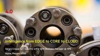 Intelligence from EDGE to CORE to CLOUD
Sergio Crippa: IoT, Industry 4.0 & OEM Business Manager @ HPE
Roma, Maggio 2018
4.0
 