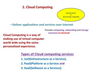 2. Cloud Computing
• Deliver applications and services over internet
Internet based
Vs
local storage computing
Cloud Computing is a way of
making use of virtual computer
world wide using the same
personalized experience.
Types of Cloud computing services
1. IaaS(Infrastructure as a Service),
2. PaaS(Platform as a Service and
3. SaaS(Software as a Services)
Provides computing, networking and storage
resources on demand
 