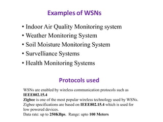 Examples of WSNs
• Indoor Air Quality Monitoring system
• Weather Monitoring System
• Soil Moisture Monitoring System
• Survelliance Systems
• Health Monitoring Systems
Protocols used
WSNs are enabled by wireless communication protocols such as
IEEE802.15.4
Zigbee is one of the most popular wireless technology used by WSNs.
Zigbee specifications are based on IEEE802.15.4 which is used for
low powered devices.
Data rate: up to 250KBps. Range: upto 100 Meters
 
