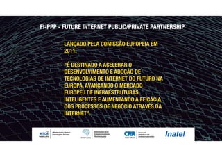 " LANÇADO PELA COMISSÃO EUROPEIA EM
2011.
" “É DESTINADO A ACELERAR O
DESENVOLVIMENTO E ADOÇÃO DE
TECNOLOGIAS DE INTERNET DO FUTURO NA
EUROPA, AVANÇANDO O MERCADO
EUROPEU DE INFRAESTRUTURAS
INTELIGENTES E AUMENTANDO A EFICÁCIA
DOS PROCESSOS DE NEGÓCIO ATRAVÉS DA
INTERNET”.
FI-PPP - FUTURE INTERNET PUBLIC/PRIVATE PARTNERSHIP
 