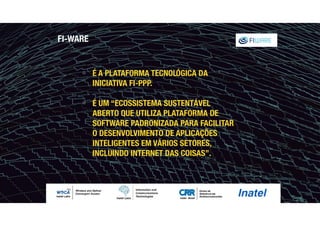 FI-WARE
" É A PLATAFORMA TECNOLÓGICA DA
INICIATIVA FI-PPP.
" É UM “ECOSSISTEMA SUSTENTÁVEL
ABERTO QUE UTILIZA PLATAFORMA DE
SOFTWARE PADRONIZADA PARA FACILITAR
O DESENVOLVIMENTO DE APLICAÇÕES
INTELIGENTES EM VÁRIOS SETORES,
INCLUINDO INTERNET DAS COISAS”.
 
