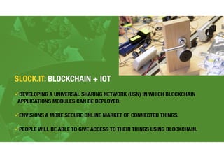 SLOCK.IT: BLOCKCHAIN + IOT
!DEVELOPING A UNIVERSAL SHARING NETWORK (USN) IN WHICH BLOCKCHAIN
APPLICATIONS MODULES CAN BE DEPLOYED.
!ENVISIONS A MORE SECURE ONLINE MARKET OF CONNECTED THINGS.
!PEOPLE WILL BE ABLE TO GIVE ACCESS TO THEIR THINGS USING BLOCKCHAIN.
 