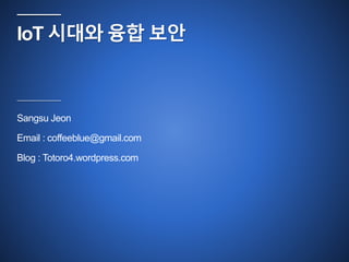 IoT 시대와 융합 보안 
Sangsu Jeon 
Email : coffeeblue@gmail.com 
Blog : Totoro4.wordpress.com 
 