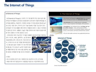 The Internet of Things 
IoT(Internet of Things) 
IoT(Internet of Things)는 소비자 기기 및 물리적 자산 등과 같은 물 
리적인 아이템들이 인터넷과 연결되면서 인터넷이 어떻게 확장될 것 
인지를 설명하는 개념이다. 다양한 모바일 기기에 내장된 중요한 IoT 
요소로는 내장 센서, 이미지 인식 기술 및 NFC 지불 기능 등이 있다. 
모바일은 더 이상 셀룰러 핸드셋이나 태블릿으로만 그 용도가 한정되 
지 않게 된 것이다. 셀룰러 기술은 약품 컨테이너와 자동차 등을 비롯 
한 여러 유형의 기기에 내장되고 있다. 
스마트폰과 여타 지능적인 기기들은 셀룰러 네트워크만을 이용하는 
것이 아니라, NFC, 블루투스, LE 및 Wi-Fi 
등을 통해 손목 시계 표시부, 의료 장비 센 
서, 스마트 포스터 및 가정용 엔터테인먼트 
시스템 등과 같은 다양한 기기 및 주변 장치 
와 통신을 주고 받는다. IoT은 다양한 새로 
운 애플리케이션 및 서비스를 실현하는 동시 
에 새로운 과제를 제기할 것으로 전망된다. 
<사례> 
• 버스의 운행 신호가 버스 정류장으로 보내져서 도착 시간 알림 
• 계량기에 미터기를 달아서 사용량을 자동으로 사업자에게 보냄 
 