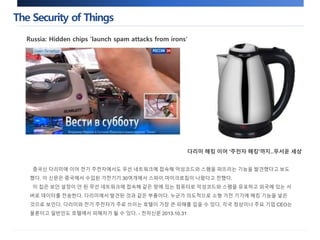 The Security of Things 
Russia: Hidden chips 'launch spam attacks from irons' 
다리미 해킹 이어 '주전자 해킹'까지..무서운 세상 
중국산 다리미에 이어 전기 주전자에서도 무선 네트워크에 접속해 악성코드와 스팸을 퍼뜨리는 기능을 발견했다고 보도 
했다. 이 신문은 중국에서 수입된 가전기기 30여개에서 스파이 마이크로칩이 나왔다고 전했다. 
이 칩은 보안 설정이 안 된 무선 네트워크에 접속해 같은 망에 있는 컴퓨터로 악성코드와 스팸을 유포하고 외국에 있는 서 
버로 데이터를 전송한다. 다리미에서 발견된 것과 같은 부품이다. 누군가 의도적으로 소형 가전 기기에 해킹 기능을 넣은 
것으로 보인다. 다리미와 전기 주전자가 주로 쓰이는 호텔이 가장 큰 피해를 입을 수 있다. 각국 정상이나 주요 기업 CEO는 
물론이고 일반인도 호텔에서 피해자가 될 수 있다. - 전자신문 2013.10.31 
 
