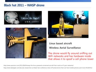 Black hat 2011 –WASP drone 
Linux based aircraft 
Wireless Aerial Surveillance 
The drone would fly around sniffing out 
WiFi networks and has hardware inside 
that allows it to spoof a cell phone tower 
http://www.uasvision.com/2011/08/04/wasp-the-linux-powered-unmanned-aircraft-that-cracks-wi-fi-gsm-networks/ 
http://www.slashgear.com/security-researchers-at-black-hat-conference-show-off-aerial-drone-that-can-fool-mobile-phones-and-more-05169752/ 
 