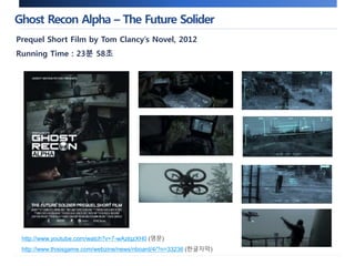 Ghost Recon Alpha – The Future Solider 
Prequel Short Film by Tom Clancy’s Novel, 2012 
Running Time : 23분 58초 
http://www.youtube.com/watch?v=7-wAzlqzXH0 (영문) 
http://www.thisisgame.com/webzine/news/nboard/4/?n=33236 (한글자막) 
 