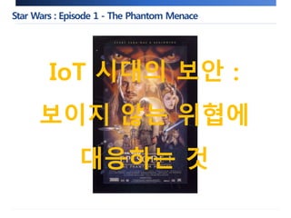 Star Wars : Episode 1 - The Phantom Menace 
IoT 시대의 보안 : 
보이지 않는 위협에 
대응하는 것 
 