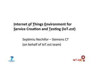 Internet	
  of	
  Things	
  Environment	
  for	
  	
  
Service	
  Crea5on	
  and	
  Tes5ng	
  (IoT.est)	
  
Sep$miu	
  Nechifor	
  –	
  Siemens	
  CT	
  
(on	
  behalf	
  of	
  IoT.est	
  team)	
  
 