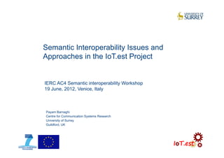 Semantic Interoperability Issues and
Approaches in the IoT.est Project
Payam Barnaghi
Centre for Communication Systems Research
University of Surrey
Guildford, UK
IERC AC4 Semantic interoperability Workshop
19 June, 2012, Venice, Italy
 