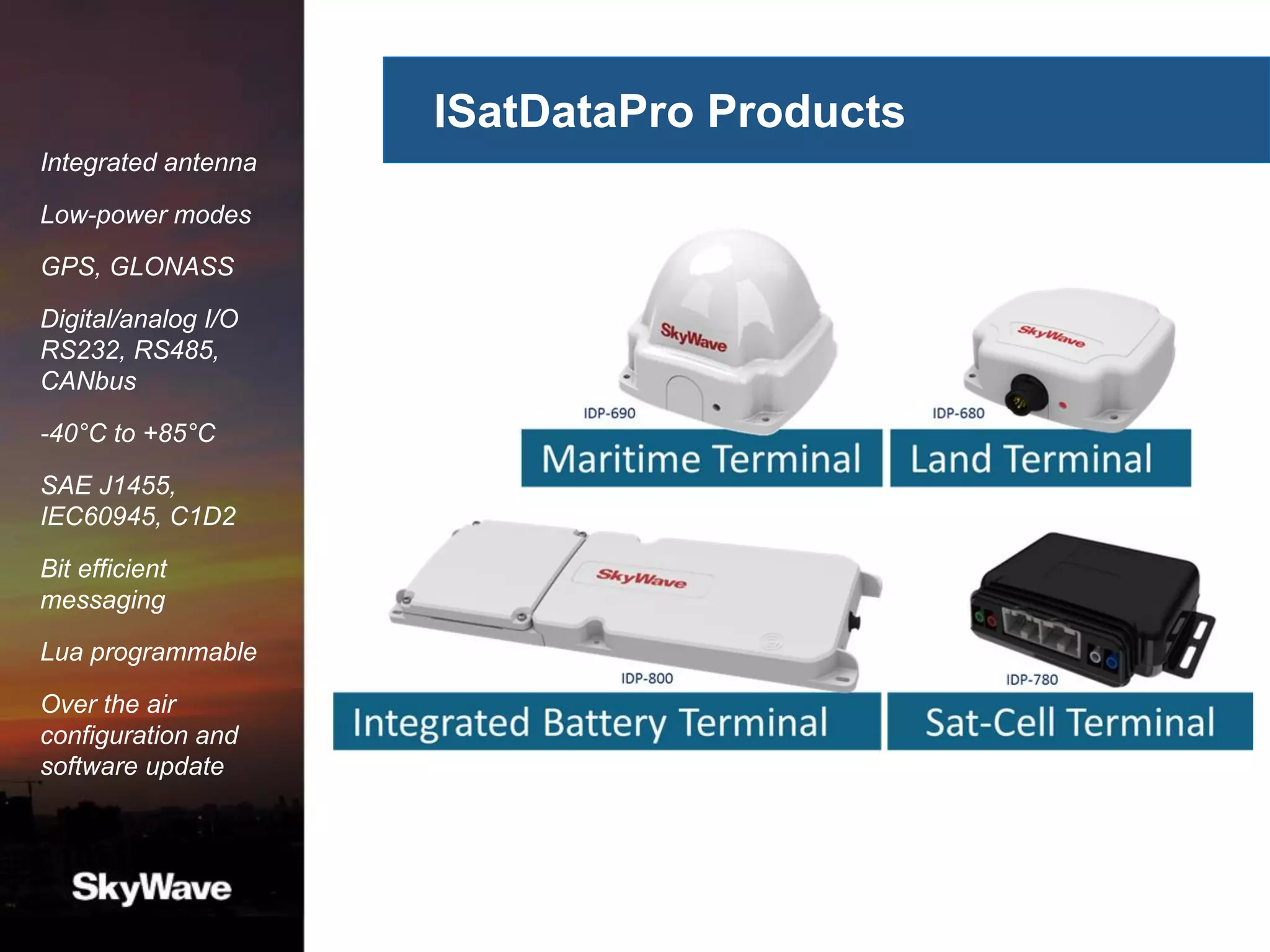 ISatDataPro Products
Integrated antenna
Low-power modes
GPS, GLONASS
Digital/analog I/O
RS232, RS485,
CANbus
-40°C to +85°C
SAE J1455,
IEC60945, C1D2
Bit efficient
messaging
Lua programmable
Over the air
configuration and
software update
 