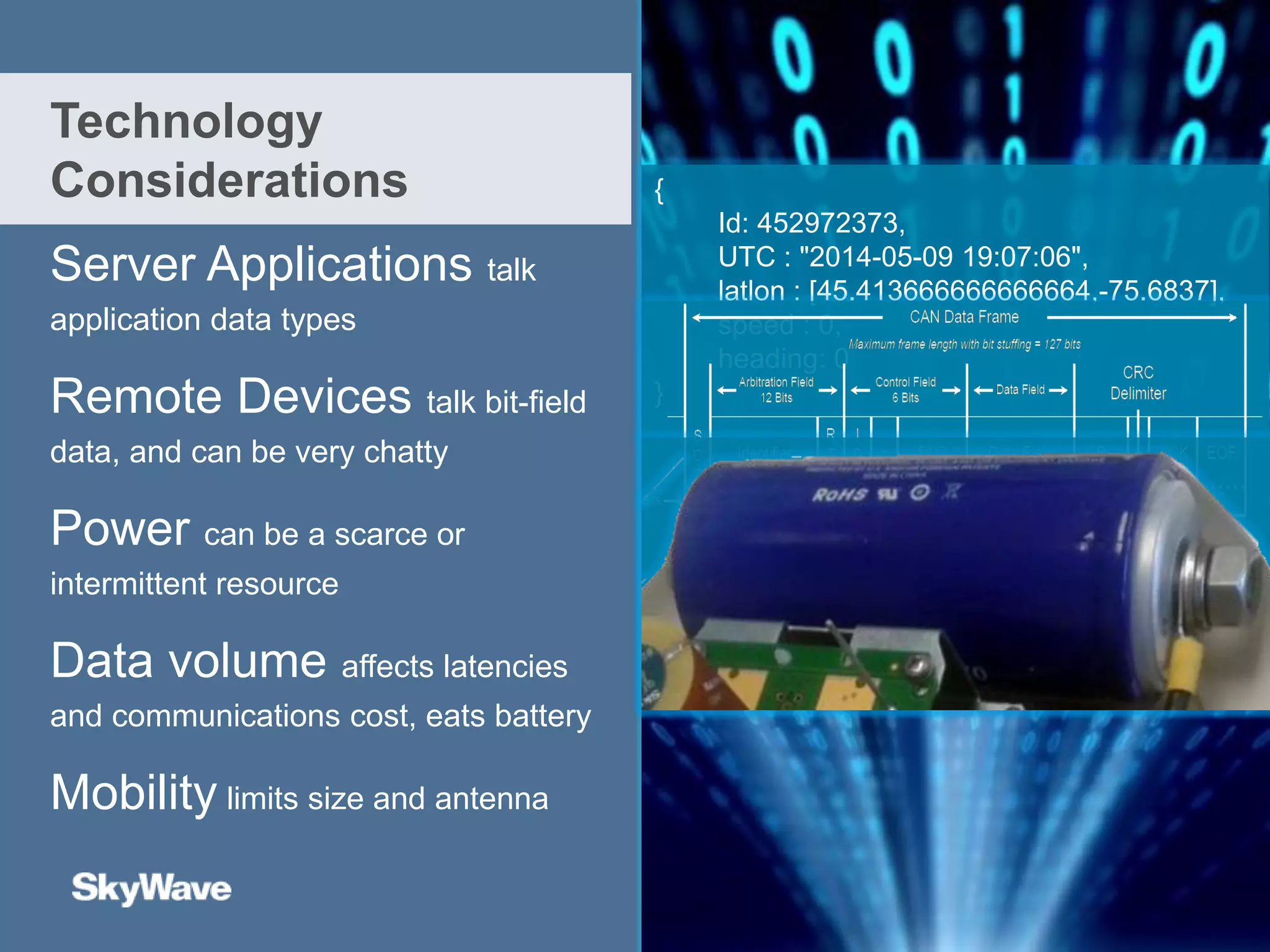 Server Applications talk
application data types
Remote Devices talk bit-field
data, and can be very chatty
Power can be a scarce or
intermittent resource
Data volume affects latencies
and communications cost, eats battery
Mobility limits size and antenna
Technology
Considerations {
Id: 452972373,
UTC : "2014-05-09 19:07:06",
latlon : [45.413666666666664,-75.6837],
speed : 0,
heading: 0
}
Edge
intelligence
 