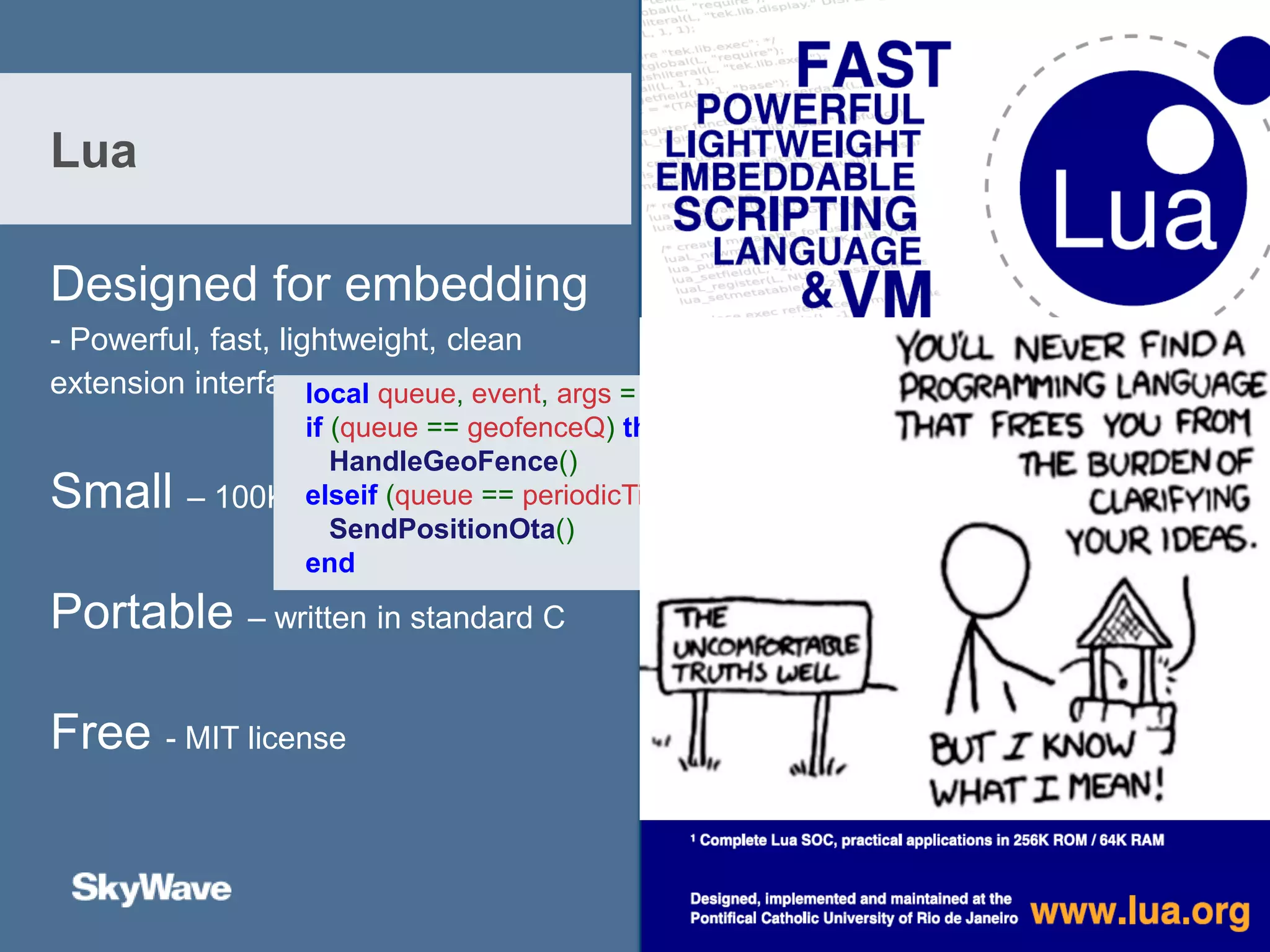 Designed for embedding
- Powerful, fast, lightweight, clean
extension interface
Small – 100K including libraries
Portable – written in standard C
Free - MIT license
Lua
local queue, event, args = sched.waitQ(-1, geofenceQ, periodicTimerQ)
if (queue == geofenceQ) then
HandleGeoFence()
elseif (queue == periodicTimerQ) then
SendPositionOta()
end
 