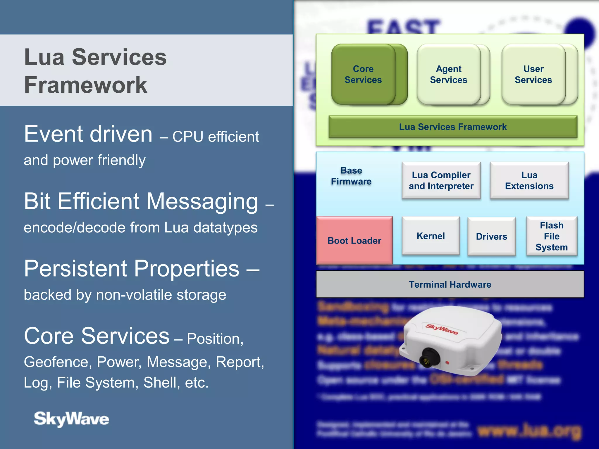 Event driven – CPU efficient
and power friendly
Bit Efficient Messaging –
encode/decode from Lua datatypes
Persistent Properties –
backed by non-volatile storage
Core Services – Position,
Geofence, Power, Message, Report,
Log, File System, Shell, etc.
Lua Services
Framework
Terminal Hardware
Boot Loader DriversKernel
Flash
File
System
Lua Compiler
and Interpreter
Lua
Extensions
Base
Firmware
Lua Services Framework
User
Services
Agent
Services
Core
Services
 