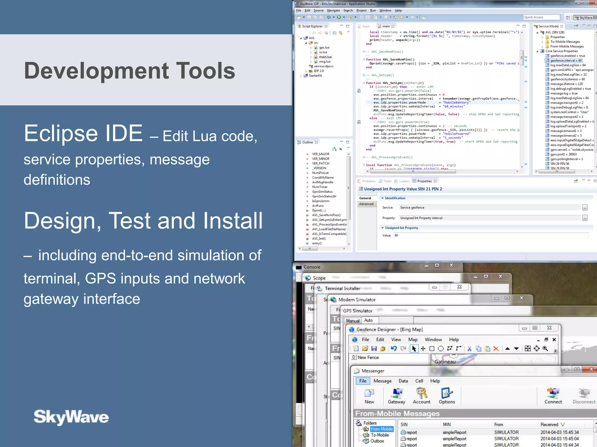 Eclipse IDE – Edit Lua code,
service properties, message
definitions
Design, Test and Install
– including end-to-end simulation of
terminal, GPS inputs and network
gateway interface
Development Tools
 
