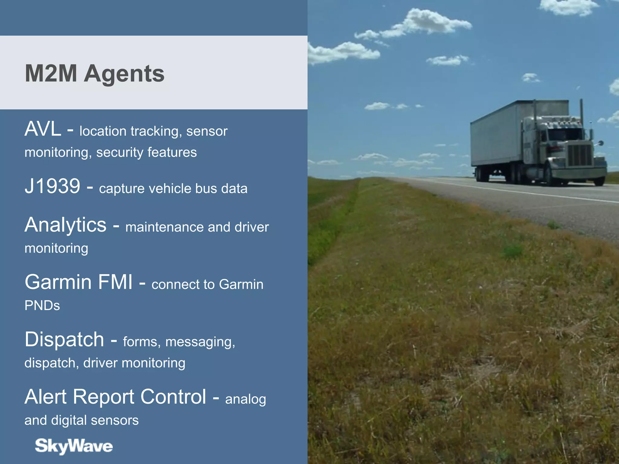 AVL - location tracking, sensor
monitoring, security features
J1939 - capture vehicle bus data
Analytics - maintenance and driver
monitoring
Garmin FMI - connect to Garmin
PNDs
Dispatch - forms, messaging,
dispatch, driver monitoring
Alert Report Control - analog
and digital sensors
M2M Agents
 