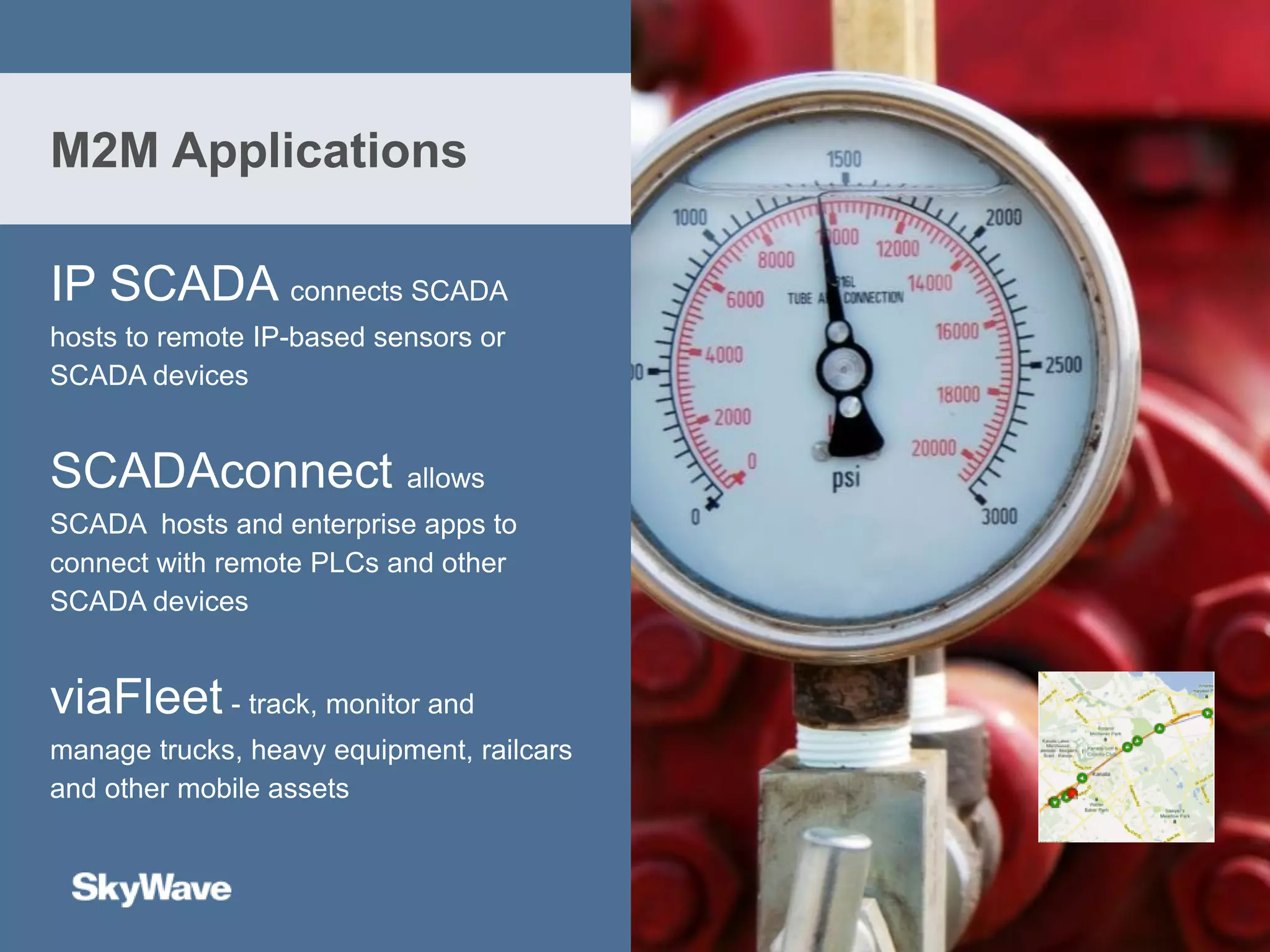 IP SCADA connects SCADA
hosts to remote IP-based sensors or
SCADA devices
SCADAconnect allows
SCADA hosts and enterprise apps to
connect with remote PLCs and other
SCADA devices
viaFleet - track, monitor and
manage trucks, heavy equipment, railcars
and other mobile assets
M2M Applications
 