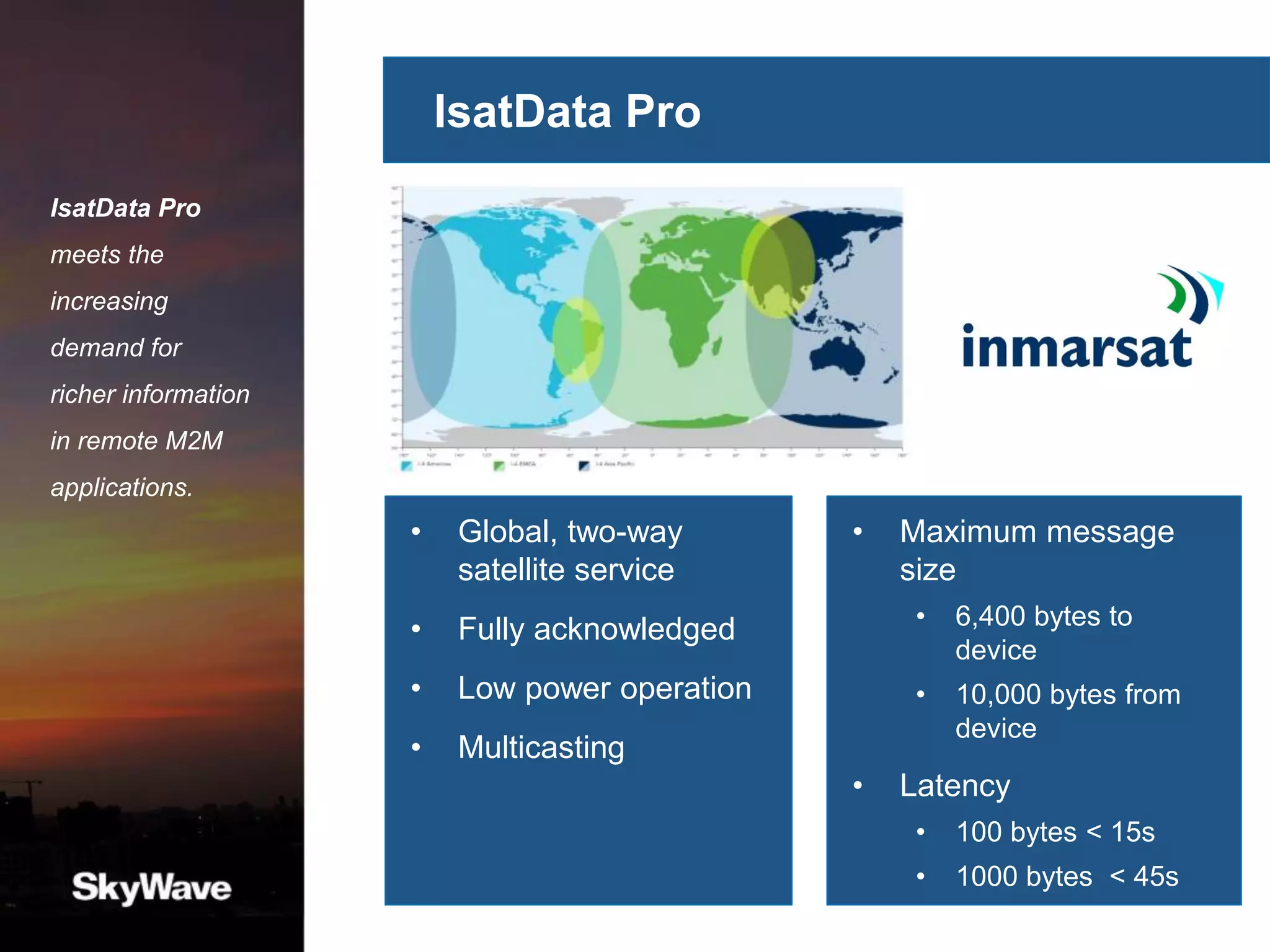 IsatData Pro
• Global, two-way
satellite service
• Fully acknowledged
• Low power operation
• Multicasting
IsatData Pro
meets the
increasing
demand for
richer information
in remote M2M
applications.
• Maximum message
size
• 6,400 bytes to
device
• 10,000 bytes from
device
• Latency
• 100 bytes < 15s
• 1000 bytes < 45s
 