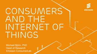 CONSUMERS 
and the 
Internet of 
things 
Michael Björn, PhD 
Head of Research 
Ericsson ConsumerLab 
 