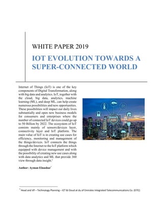 *
Head and VP – Technology Planning – ICT & Cloud at du of Emirates Integrated Telecommunications Co. (EITC)
WHITE PAPER 2019
IOT EVOLUTION TOWARDS A
SUPER-CONNECTED WORLD
Internet of Things (IoT) is one of the key
components of Digital Transformation, along
with big data and analytics. IoT, together with
the cloud, big data, analytics, machine
learning (ML), and deep ML, can help create
numerous possibilities and new opportunities.
These possibilities will impact our daily lives
substantially and open new business models
for consumers and enterprises where the
number of connected IoT devices could go up
to 50 Billion by 2022. The ecosystem of IoT
consists mainly of sensors/devices layer,
connectivity layer and IoT platform. The
main value of IoT is in creating use cases for
efficiency, monitoring and management of
the things/devices. IoT connects the things
through the Internet to the IoT platform which
equipped with device management and with
the possibility of creating new use cases along
with data analytics and ML that provide 360
view through data insight.1
Author: Ayman Elnashar*
 