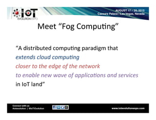 Meet	
  “Fog	
  Compu8ng”	
  
	
  
“A	
  distributed	
  compu8ng	
  paradigm	
  that	
  	
  
extends	
  cloud	
  compu.ng	
  
closer	
  to	
  the	
  edge	
  of	
  the	
  network	
  
to	
  enable	
  new	
  wave	
  of	
  applica.ons	
  and	
  services	
  
in	
  IoT	
  land”	
  
	
  
 